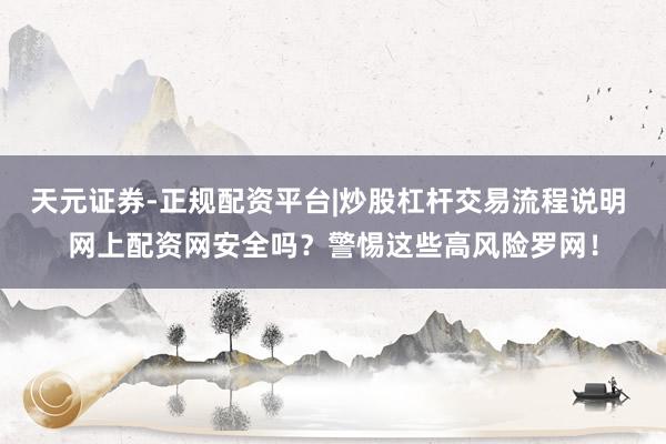 天元证券-正规配资平台|炒股杠杆交易流程说明 网上配资网安全吗？警惕这些高风险罗网！