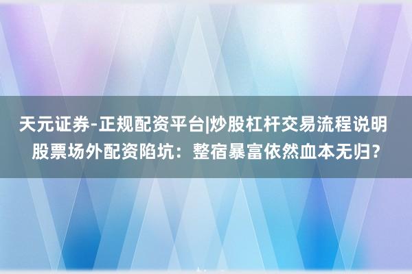 天元证券-正规配资平台|炒股杠杆交易流程说明 股票场外配资陷坑：整宿暴富依然血本无归？