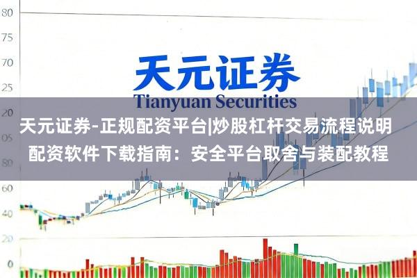 天元证券-正规配资平台|炒股杠杆交易流程说明 配资软件下载指南：安全平台取舍与装配教程