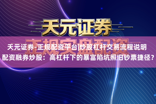 天元证券-正规配资平台|炒股杠杆交易流程说明 配资融券炒股：高杠杆下的暴富陷坑照旧钞票捷径？