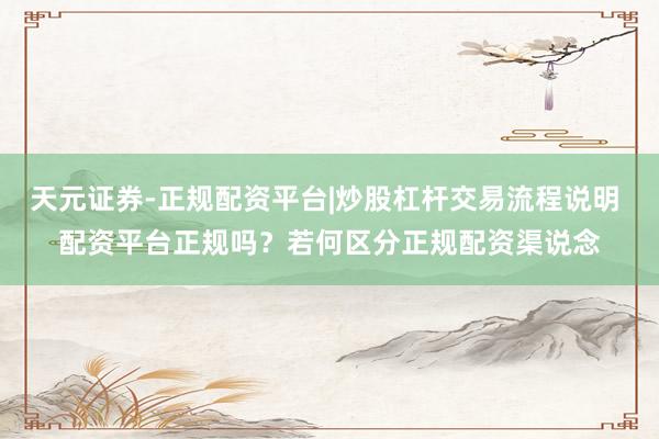 天元证券-正规配资平台|炒股杠杆交易流程说明 配资平台正规吗？若何区分正规配资渠说念