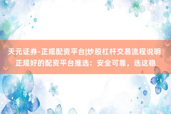 天元证券-正规配资平台|炒股杠杆交易流程说明 正规好的配资平台推选：安全可靠，选这稳