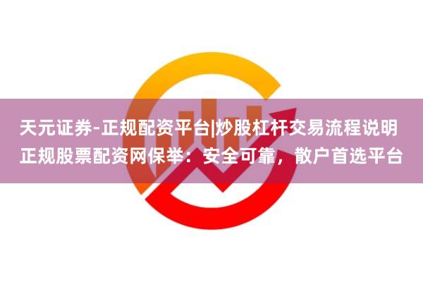 天元证券-正规配资平台|炒股杠杆交易流程说明 正规股票配资网保举：安全可靠，散户首选平台