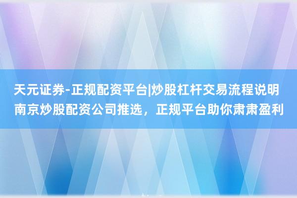 天元证券-正规配资平台|炒股杠杆交易流程说明 南京炒股配资公司推选，正规平台助你肃肃盈利